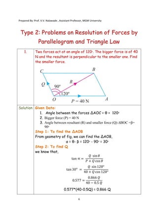 Prepared By: Prof. V.V. Nalawade , Assistant Professor, MGM University
6
Type 2: Problems on Resolution of Forces by
Parallelogram and Triangle Law
1. Two forces act at an angle of 120ᵒ. The bigger force is of 40
N and the resultant is perpendicular to the smaller one. Find
the smaller force.
Solution Given Data:
1. Angle between the forces ∆AOC = θ = 120ᵒ
2. Bigger force (P) = 40 N
3. Angle between resultant (R) and smaller force (Q) ∆BOC =β=
90ᵒ
Step 1: To find the ∆AOB
From geometry of fig, we can find the ∆AOB,
α = θ- β = 120ᵒ - 90ᵒ = 30ᵒ
Step 2: To find Q
we know that,
tan ∝ =
𝑄 sin 𝜃
𝑃 + 𝑄 cos 𝜃
tan 30ᵒ =
𝑄 sin 120°
40 + 𝑄 cos 120°
0.577 =
0.866 𝑄
40 − 0.5 𝑄
0.577*(40-0.5Q) = 0.866 Q
 
