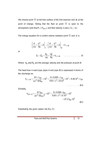 Pipes and Multi Pipe Systems 10
We choose point  at the free surface of the first reservoir and B at the
point of change. Noting that the fluid at point  is open to the
atmosphere (and thus .
atm
1 P
P  ) and fluid velocity is zero ( 0
V1  ).
The energy equation for a control volume between point  and B is
B
1
B
2
1
2
h
Z
g
2
V
g
P
Z
g
2
V
g
P

























or
B
1
L
2
B
B
B
1 h
g
2
V
g
P
Z
Z 




 ……………………………………………… (1)
Where B
B P
and
V are the average velocity and the pressure at point B.
The head loss in each pipe (pipe A and pipe B) is expressed in terms of
the discharge as
   
B
A
2
2
2
2
B
A
2
2
AB
2
B
A
B
1
L l
Q
46
.
6
Q
2
.
0
81
.
9
l
025
.
0
8
Q
D
g
l
f
8
h 













……………………………….… (2.a)
Similarly,
2
BC
2
2
2
BC
2
2
BC
2
BC
C
B
L
Q
l
2
.
27
Q
15
.
0
81
.
9
l
025
.
0
8
Q
)
D
(
g
l
f
8
h












… (2.b)
Substituting the given values into Eq. (1)
 