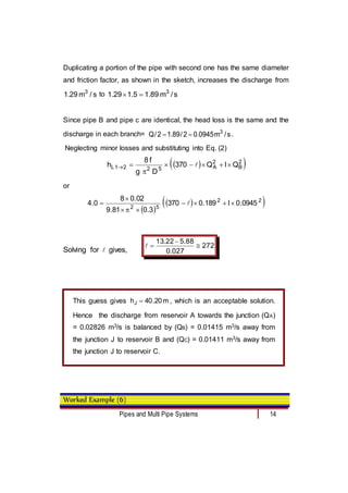 Pipes and Multi Pipe Systems 14
Duplicating a portion of the pipe with second one has the same diameter
and friction factor, as shown in the sketch, increases the discharge from
s
/
m
29
.
1 3
to s
/
m
89
.
1
5
.
1
29
.
1 3


Since pipe B and pipe c are identical, the head loss is the same and the
discharge in each branch= s
/
m
0945
.
0
2
/
89
.
1
2
/
Q 3

 .
Neglecting minor losses and substituting into Eq. (2)
 
 
2
B
2
A
5
2
2
1
L Q
l
Q
370
D
g
f
8
h 






 
or
 
 
 
2
2
5
2
0945
.
0
l
189
.
0
370
3
.
0
81
.
9
02
.
0
8
0
.
4 







 
Solving for  gives,
272
027
.
0
88
.
5
22
.
13




Worked Example (6)
This guess gives m
20
.
40
hJ  , which is an acceptable solution.
Hence the discharge from reservoir A towards the junction (QA)
= 0.02826 m3/s is balanced by (QB) = 0.01415 m3/s away from
the junction J to reservoir B and (QC) = 0.01411 m3/s away from
the junction J to reservoir C.
 