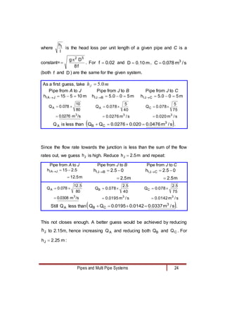 Pipes and Multi Pipe Systems 24
where
l
hl
is the head loss per unit length of a given pipe and C is a
constant=
f
8
D
g 5
2

 . For 02
.
0
f  and m
10
.
0
D  , s
/
m
078
.
0
C 3

(both f and D ) are the same for the given system.
As a first guess, take m
hJ 0
.
5

Pipe from A to J Pipe from J to B Pipe from J to C
m
10
5
15
h J
A
l 


 m
5
0
0
.
5
h B
J
l 


 m
5
0
0
.
5
h C
J
l 



/s
m
0276
.
0
80
10
078
.
0
Q
3
A



s
/
m
0276
.
0
40
5
078
.
0
Q
3
A



s
/
m
020
.
0
75
5
078
.
0
Q
3
C



A
Q is less than  
s
/
m
0476
.
0
020
.
0
0276
.
0
Q
Q 3
C
B 


 .
Since the flow rate towards the junction is less than the sum of the flow
rates out, we guess J
h is high. Reduce m
5
.
2
hJ  and repeat:
Pipe from A to J Pipe from J to B Pipe from J to C
m
5
.
12
5
.
2
15
h J
A
l




m
5
.
2
0
5
.
2
h B
J
l




m
5
.
2
0
5
.
2
h C
J
l




/s
m
0308
.
0
80
5
.
12
078
.
0
Q
3
A



s
/
m
0195
.
0
40
5
.
2
078
.
0
Q
3
B



s
/
m
0142
.
0
75
5
.
2
078
.
0
Q
3
C



Still A
Q less than 
s
/
m
0337
.
0
0142
.
0
0195
.
0
Q
Q 3
C
B 


 .
This not closes enough. A better guess would be achieved by reducing
J
h to 2.15m, hence increasing A
Q and reducing both B
Q and C
Q . For
:
m
25
.
2
hJ 
 