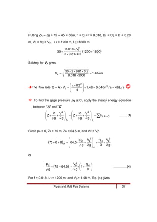 Pipes and Multi Pipe Systems 30
Putting ZA – ZB = 75 – 45 = 30m, f1 = f2 = f = 0.018, D1 = D2 = D = 0.20
m, V1 = V2 = Vp, L1 = 1200 m, L2 =1800 m
 
1800
1200
2
.
0
81
.
9
2
V
018
.
0
30
2
p





Solving for Vp gives
mls
48
.
1
3000
018
.
0
2
.
0
81
.
9
2
30
Vp 





The flow rate s
/
L
46
s
/
m
046
.
0
48
.
1
4
2
.
0
V
A
Q 3
2
p 









 



 
 To find the gage pressure pC at C, apply the steady energy equation
between "A" and "C"
 























 C
A
L
c
2
A
2
h
g
2
V
g
P
Z
g
2
V
g
P
Z ………….. (3)
Since pA = 0, ZA = 75 m, ZB = 64.5 m, and VC = Vp
 
g
2
V
D
L
f
g
2
V
g
P
5
.
64
0
0
75
2
p
1
c
2
p
C
A 















or
  










 D
L
f
1
g
2
V
5
.
64
75
g
P 1
2
p
C
…………………..(4)
For f = 0.018, L1 = 1200 m, and Vp = 1.48 m, Eq. (4) gives
 