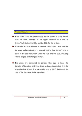 Pipes and Multi Pipe Systems 34
Practical Problems
What power must the pump supply to the system to pump the oil
from the lower reservoir to the upper reservoir at a rate of
s
/
m
20
.
0 3
? Sketch the HGL and the EGL for the system.
If the water surface elevation in reservoir B is m
110 , what must be
the water surface elevation in reservoir A if a flow s
/
m
03
.
0 3
is to
occur in the cast-iron pipe?. Draw the HGL and the EGL, including
relative slopes and changes in slope.
Two pipes are connected in parallel. One pipe is twice the
diameter of the other and three times as long. Assume that f in the
large pipe is 0.02 and f in the smaller one is 0.013. Determine the
ratio of the discharge in the two pipes.
 