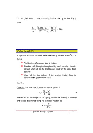Pipes and Multi Pipe Systems 5
For the given data, 02
.
0
f
,
D
2
D
,
L
3
L 1
2
1
2
1 

 and 013
.
0
f2  Eq. (2)
gives
63
.
2
D
D
2
L
3
L
02
.
0
013
.
0
Q
Q
5
2
2
2
2
2
1












Worked Example (3)
A pipe line 76cm in diameter and 6.44km long delivers 0.56m3
/s; f =
0.024;
¤ Find the loss of pressure due to friction.
¤ If the last half of the pipe is replaced by two 61cm dia. pipes in
parallel, what will be the total loss of head for the same total
delivery?
¤ What will be the delivery if the original friction loss is
permitted? Neglect minor losses.
Solution
Case (a): The total head losses across the system is
g
2
V
D
L
f
h
2
L 

 …………………………….. (1)
Since there is no change in the piping system, the velocity is constant
and can be determined using the continuity relation as
4
/
D
Q
V 2


 