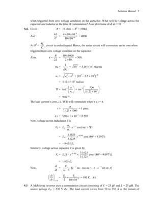 Solution Manual 2
when triggered from zero voltage condition on the capacitor. What will be voltage across the
capacitor and inductor at the time of commutation? Also, determine di/dt at t = 0
Sol. Given R = 10 ohm  R2
= 100W
And
4L
C
=
3
6
4 10 10
10 10
-
-
¥ ¥
¥
= 4000.
As R2
<
4L
C
, circuit is underdamped. Hence, the series circuit will commutate on its own when
triggered from zero voltage condition on the capacitor.
Also, e =
2
R
L
=
10 1000
2 10
¥
¥
= 500.
w0 =
1
cL
= 7
10 = 3.16 ¥ 103
rad/sec
wr = 2 2
- Œow = [107
– 2.5 ¥ 105
]1/2
= 3.123 ¥ 103
rad/sec
Y = tan–1
rw
eÊ ˆ
Á ˜Ë ¯
= tan–1
3
500
3.123 10
Ê ˆ
Á ˜¥Ë ¯
= 9.097°.
The load current is zero, i.e. SCR will commutate when w.r.t = p.
t =
3.123 1000
p
¥
= 1 msec.
e. t = 500 ¥ 1 ¥ 10–3
= 0.503
Now, voltage across inductance L is
VL = Es . o
r
w
w
e- e t
cos (wr t + Y)
= Es .
3.1623
3.1225
e–0.503
cos(180° + 9.097°)
= – 0.605 Es
Similarly, voltage across capacitor C is given by
Vc = Es[1 – e–0.503
¥
3.1623
3.1225
cos (180° – 9.097°)]
= 1.605 Es
Now,
di
dl
=
.
s
r
E
w L◊
[e– e t
wr . cos wr.t - Œ . e– e t
sin w r t ]
0=
Ê ˆ
Á ˜Ë ¯t
di
dt
= 3
10 10-
=
¥
s sE E
L
= 100 Es . A/s.
9.3 A McMurray inverter uses a commutation circuit consisting of C = 25 mF and L = 25 mH. The
source voltage Edc = 230 V d.c. The load current varies from 50 to 150 A at the instant of
 
