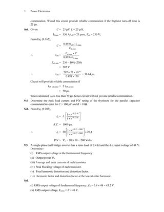 3 Power Electronics
commutation. Would this circuit provide reliable commutation if the thyristor turn-off time is
25 ms.
Sol. Given: C = 25 mF, L = 25 mH,
ILmax = 150 A toff = 25 msec, Edc = 230 V,
From Eq. (9.165),
C = off Lmax
min
0.893 t I◊
dcE
 toff = min
Lmax.0.893 I
¥
¥
dcE C
Edc min = 230 – 10% (230)
= 207 V
 toff =
6
207 25 10
0.893 150
-
¥ ¥
¥
= 38.64 ms.
Circuit will provide reliable commutation if
toff calculate > 2 toff givens
> 50 ms.
Since calculated toff is less than 50 ms, hence circuit will not provide reliable commutation.
9.4 Determine the peak load current and PIV rating of the thyristors for the parallel capacitor
commutated inverter for C = 100 mF and R = 10W.
Sol. From Eq. (9.203),
IL = I .
/2
/2
1
1
T Rc
T Rc
e
e
-
-
È ˘-
Í ˙
+Î ˚
R.C. = 1000 ms.
 IL = 20
20/2 1000
20/2 1000
1
20
1
e
A
e
- ¥
- ¥
È ˘-
Í ˙
+Î ˚
PIV = VL = 20 ¥ 10 = 200 Volts.
9.5 A single-phase half bridge inverter has a resis load of 2.4 W and the d.c. input voltage of 48 V.
Determine:-
(i) RMS output voltage at the fundamental frequency
(ii) Output power P0
(iii) Average and peak currents of each transistor
(iv) Peak blocking voltage of each transistor.
(v) Total harmonic distortion and distortion factor.
(vi) Harmonic factor and distortion factor at the lowest order harmonic.
Sol.
(i) RMS output voltage of fundamental frequency, E1 = 0.9 ¥ 48 = 43.2 V.
(ii) RMS output voltage, Eorms = E = 48 V.
 