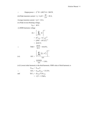 Solution Manual 4
 Output power = E 2
/R = (48)2
/2.4 = 960 W.
(iii) Peak transistor current = Ip = Ed/R =
48
2.4
= 20 A.
Average transistor current = Ip/2 = 10 A.
(iv) Peak reverse blocking voltage,
VBR = 48 V.
(v) RMS harmonic voltage
En =
1/2
8
2
3,5,7
n
n
E
=
È ˘
Í ˙
Í ˙Î ˚
Â
= (E2
orms – E1
2
rms)1/2
= [(48)2
– (43.2)2
] 1/2
= 20.92 V.
 THD =
20.92
43.2
= 48.43%.
(vi) D.F. =
( )
1/22
2
3,5,7
/
0.9
n
n
E n
•
=
È ˘
Í ˙
Í ˙
Î ˚
Â
=
0.03424
0.9
= 3.8%
(vii) Lowest order harmonic is the third harmonic. RMS value of third harmonic is
E3rms = E1rms/3
 H.F3 = E3rms/E1rms = 33.33%
and D.F.3 = (E3rms/32
)/E1rms
= 1/27 = 3.704%.
 