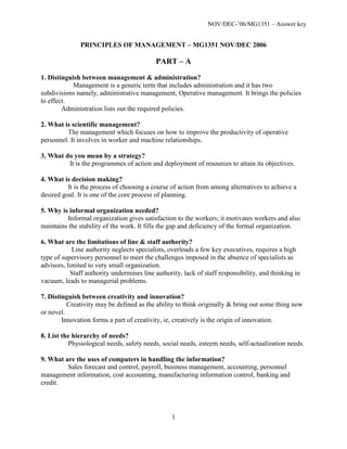 NOV/DEC-’06/MG1351 – Answer key


               PRINCIPLES OF MANAGEMENT – MG1351 NOV/DEC 2006

                                            PART – A
1. Distinguish between management & administration?
           Management is a generic term that includes administration and it has two
subdivisions namely, administrative management, Operative management. It brings the policies
to effect.
        Administration lists out the required policies.

2. What is scientific management?
         The management which focuses on how to improve the productivity of operative
personnel. It involves in worker and machine relationships.

3. What do you mean by a strategy?
         It is the programmes of action and deployment of resources to attain its objectives.

4. What is decision making?
          It is the process of choosing a course of action from among alternatives to achieve a
desired goal. It is one of the core process of planning.

5. Why is informal organization needed?
         Informal organization gives satisfaction to the workers; it motivates workers and also
maintains the stability of the work. It fills the gap and deficiency of the formal organization.

6. What are the limitations of line & staff authority?
            Line authority neglects specialists, overloads a few key executives, requires a high
type of supervisory personnel to meet the challenges imposed in the absence of specialists as
advisors, limited to very small organization.
            Staff authority undermines line authority, lack of staff responsibility, and thinking in
vacuum, leads to managerial problems.

7. Distinguish between creativity and innovation?
          Creativity may be defined as the ability to think originally & bring out some thing new
or novel.
        Innovation forms a part of creativity, ie, creatively is the origin of innovation.

8. List the hierarchy of needs?
          Physiological needs, safety needs, social needs, esteem needs, self-actualization needs.

9. What are the uses of computers in handling the information?
         Sales forecast and control, payroll, business management, accounting, personnel
management information, cost accounting, manufacturing information control, banking and
credit.




                                                  1
 