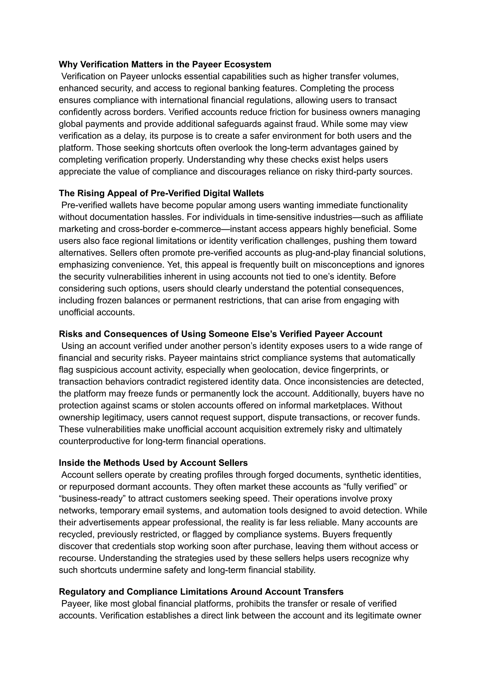 Why Verification Matters in the Payeer Ecosystem​
Verification on Payeer unlocks essential capabilities such as higher transfer volumes,
enhanced security, and access to regional banking features. Completing the process
ensures compliance with international financial regulations, allowing users to transact
confidently across borders. Verified accounts reduce friction for business owners managing
global payments and provide additional safeguards against fraud. While some may view
verification as a delay, its purpose is to create a safer environment for both users and the
platform. Those seeking shortcuts often overlook the long-term advantages gained by
completing verification properly. Understanding why these checks exist helps users
appreciate the value of compliance and discourages reliance on risky third-party sources.
The Rising Appeal of Pre-Verified Digital Wallets​
Pre-verified wallets have become popular among users wanting immediate functionality
without documentation hassles. For individuals in time-sensitive industries—such as affiliate
marketing and cross-border e-commerce—instant access appears highly beneficial. Some
users also face regional limitations or identity verification challenges, pushing them toward
alternatives. Sellers often promote pre-verified accounts as plug-and-play financial solutions,
emphasizing convenience. Yet, this appeal is frequently built on misconceptions and ignores
the security vulnerabilities inherent in using accounts not tied to one’s identity. Before
considering such options, users should clearly understand the potential consequences,
including frozen balances or permanent restrictions, that can arise from engaging with
unofficial accounts.
Risks and Consequences of Using Someone Else’s Verified Payeer Account​
Using an account verified under another person’s identity exposes users to a wide range of
financial and security risks. Payeer maintains strict compliance systems that automatically
flag suspicious account activity, especially when geolocation, device fingerprints, or
transaction behaviors contradict registered identity data. Once inconsistencies are detected,
the platform may freeze funds or permanently lock the account. Additionally, buyers have no
protection against scams or stolen accounts offered on informal marketplaces. Without
ownership legitimacy, users cannot request support, dispute transactions, or recover funds.
These vulnerabilities make unofficial account acquisition extremely risky and ultimately
counterproductive for long-term financial operations.
Inside the Methods Used by Account Sellers​
Account sellers operate by creating profiles through forged documents, synthetic identities,
or repurposed dormant accounts. They often market these accounts as “fully verified” or
“business-ready” to attract customers seeking speed. Their operations involve proxy
networks, temporary email systems, and automation tools designed to avoid detection. While
their advertisements appear professional, the reality is far less reliable. Many accounts are
recycled, previously restricted, or flagged by compliance systems. Buyers frequently
discover that credentials stop working soon after purchase, leaving them without access or
recourse. Understanding the strategies used by these sellers helps users recognize why
such shortcuts undermine safety and long-term financial stability.
Regulatory and Compliance Limitations Around Account Transfers​
Payeer, like most global financial platforms, prohibits the transfer or resale of verified
accounts. Verification establishes a direct link between the account and its legitimate owner
 