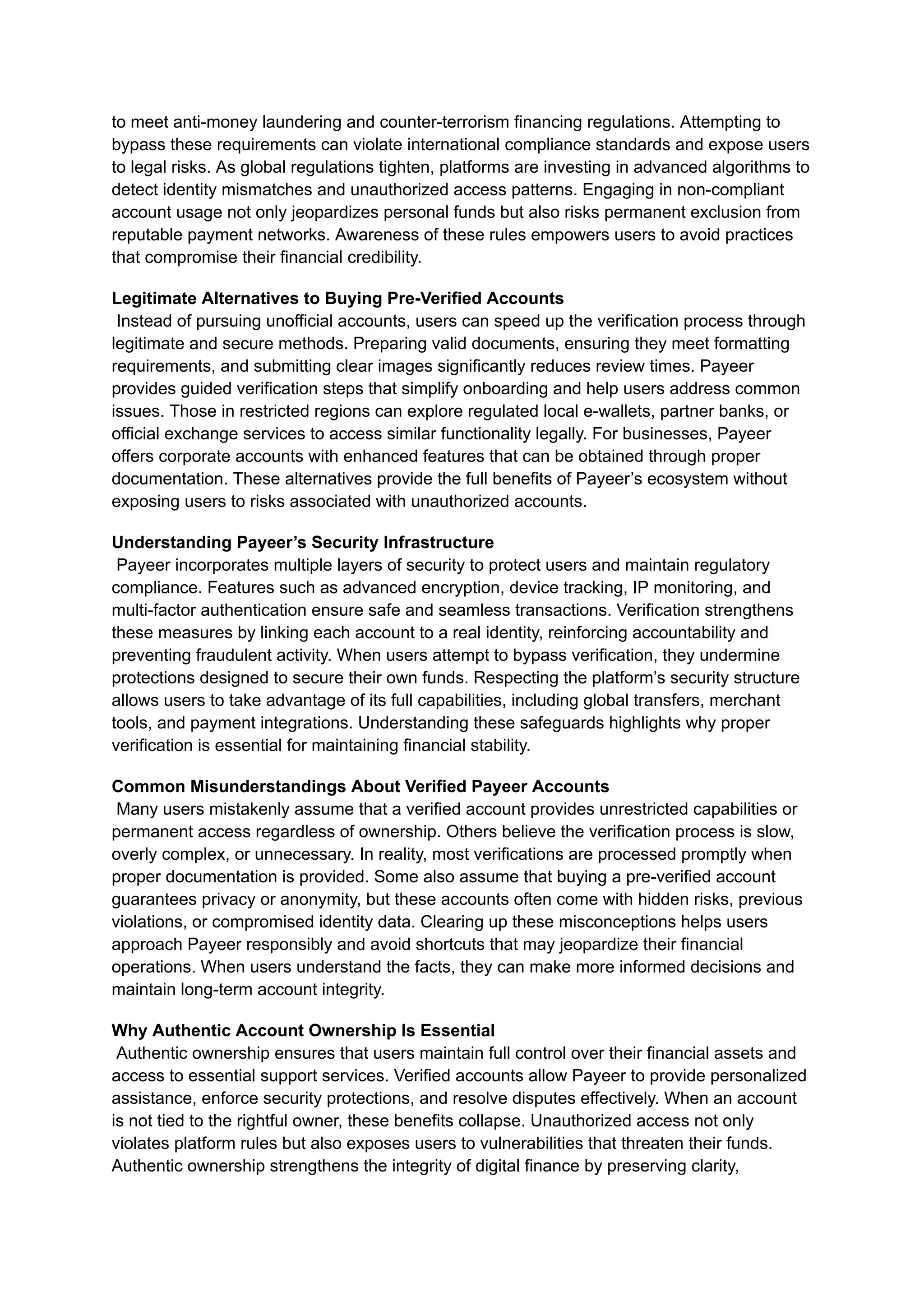 to meet anti-money laundering and counter-terrorism financing regulations. Attempting to
bypass these requirements can violate international compliance standards and expose users
to legal risks. As global regulations tighten, platforms are investing in advanced algorithms to
detect identity mismatches and unauthorized access patterns. Engaging in non-compliant
account usage not only jeopardizes personal funds but also risks permanent exclusion from
reputable payment networks. Awareness of these rules empowers users to avoid practices
that compromise their financial credibility.
Legitimate Alternatives to Buying Pre-Verified Accounts​
Instead of pursuing unofficial accounts, users can speed up the verification process through
legitimate and secure methods. Preparing valid documents, ensuring they meet formatting
requirements, and submitting clear images significantly reduces review times. Payeer
provides guided verification steps that simplify onboarding and help users address common
issues. Those in restricted regions can explore regulated local e-wallets, partner banks, or
official exchange services to access similar functionality legally. For businesses, Payeer
offers corporate accounts with enhanced features that can be obtained through proper
documentation. These alternatives provide the full benefits of Payeer’s ecosystem without
exposing users to risks associated with unauthorized accounts.
Understanding Payeer’s Security Infrastructure​
Payeer incorporates multiple layers of security to protect users and maintain regulatory
compliance. Features such as advanced encryption, device tracking, IP monitoring, and
multi-factor authentication ensure safe and seamless transactions. Verification strengthens
these measures by linking each account to a real identity, reinforcing accountability and
preventing fraudulent activity. When users attempt to bypass verification, they undermine
protections designed to secure their own funds. Respecting the platform’s security structure
allows users to take advantage of its full capabilities, including global transfers, merchant
tools, and payment integrations. Understanding these safeguards highlights why proper
verification is essential for maintaining financial stability.
Common Misunderstandings About Verified Payeer Accounts​
Many users mistakenly assume that a verified account provides unrestricted capabilities or
permanent access regardless of ownership. Others believe the verification process is slow,
overly complex, or unnecessary. In reality, most verifications are processed promptly when
proper documentation is provided. Some also assume that buying a pre-verified account
guarantees privacy or anonymity, but these accounts often come with hidden risks, previous
violations, or compromised identity data. Clearing up these misconceptions helps users
approach Payeer responsibly and avoid shortcuts that may jeopardize their financial
operations. When users understand the facts, they can make more informed decisions and
maintain long-term account integrity.
Why Authentic Account Ownership Is Essential​
Authentic ownership ensures that users maintain full control over their financial assets and
access to essential support services. Verified accounts allow Payeer to provide personalized
assistance, enforce security protections, and resolve disputes effectively. When an account
is not tied to the rightful owner, these benefits collapse. Unauthorized access not only
violates platform rules but also exposes users to vulnerabilities that threaten their funds.
Authentic ownership strengthens the integrity of digital finance by preserving clarity,
 