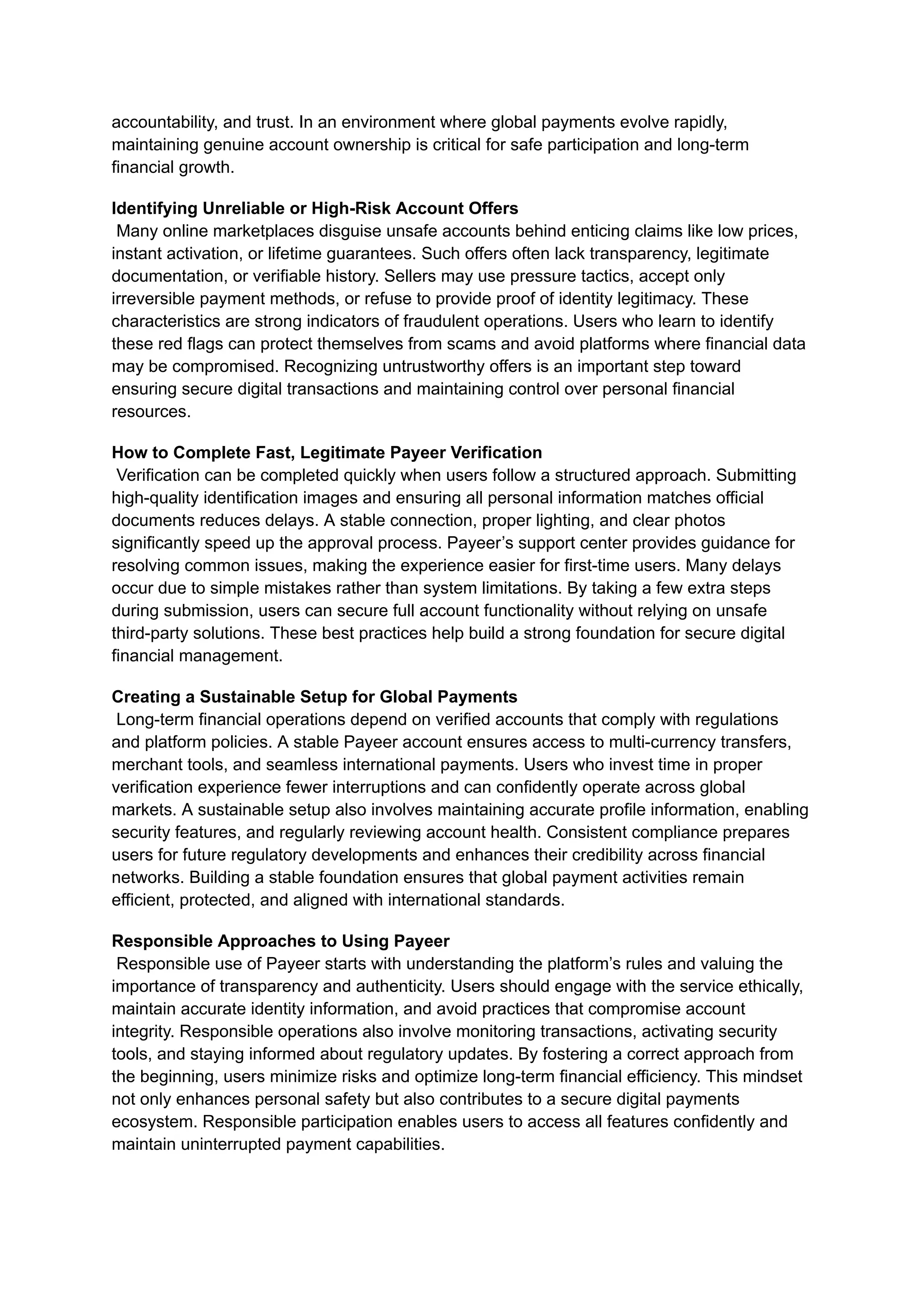 accountability, and trust. In an environment where global payments evolve rapidly,
maintaining genuine account ownership is critical for safe participation and long-term
financial growth.
Identifying Unreliable or High-Risk Account Offers​
Many online marketplaces disguise unsafe accounts behind enticing claims like low prices,
instant activation, or lifetime guarantees. Such offers often lack transparency, legitimate
documentation, or verifiable history. Sellers may use pressure tactics, accept only
irreversible payment methods, or refuse to provide proof of identity legitimacy. These
characteristics are strong indicators of fraudulent operations. Users who learn to identify
these red flags can protect themselves from scams and avoid platforms where financial data
may be compromised. Recognizing untrustworthy offers is an important step toward
ensuring secure digital transactions and maintaining control over personal financial
resources.
How to Complete Fast, Legitimate Payeer Verification​
Verification can be completed quickly when users follow a structured approach. Submitting
high-quality identification images and ensuring all personal information matches official
documents reduces delays. A stable connection, proper lighting, and clear photos
significantly speed up the approval process. Payeer’s support center provides guidance for
resolving common issues, making the experience easier for first-time users. Many delays
occur due to simple mistakes rather than system limitations. By taking a few extra steps
during submission, users can secure full account functionality without relying on unsafe
third-party solutions. These best practices help build a strong foundation for secure digital
financial management.
Creating a Sustainable Setup for Global Payments​
Long-term financial operations depend on verified accounts that comply with regulations
and platform policies. A stable Payeer account ensures access to multi-currency transfers,
merchant tools, and seamless international payments. Users who invest time in proper
verification experience fewer interruptions and can confidently operate across global
markets. A sustainable setup also involves maintaining accurate profile information, enabling
security features, and regularly reviewing account health. Consistent compliance prepares
users for future regulatory developments and enhances their credibility across financial
networks. Building a stable foundation ensures that global payment activities remain
efficient, protected, and aligned with international standards.
Responsible Approaches to Using Payeer​
Responsible use of Payeer starts with understanding the platform’s rules and valuing the
importance of transparency and authenticity. Users should engage with the service ethically,
maintain accurate identity information, and avoid practices that compromise account
integrity. Responsible operations also involve monitoring transactions, activating security
tools, and staying informed about regulatory updates. By fostering a correct approach from
the beginning, users minimize risks and optimize long-term financial efficiency. This mindset
not only enhances personal safety but also contributes to a secure digital payments
ecosystem. Responsible participation enables users to access all features confidently and
maintain uninterrupted payment capabilities.
 