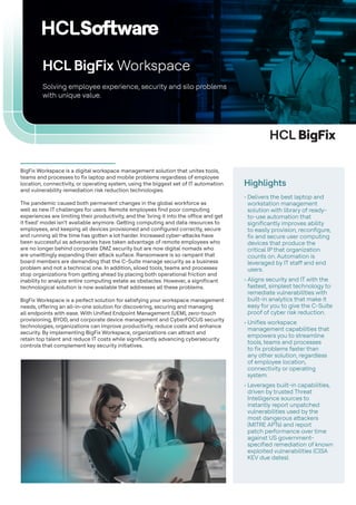 HCL BigFix
BigFix Workspace is a digital workspace management solution that unites tools,
teams and processes to fix laptop and mobile problems regardless of employee
location, connectivity, or operating system, using the biggest set of IT automation
and vulnerability remediation risk reduction technologies.
The pandemic caused both permanent changes in the global workforce as
well as new IT challenges for users. Remote employees find poor computing
experiences are limiting their productivity, and the ‘bring it into the office and get
it fixed’ model isn’t available anymore. Getting computing and data resources to
employees, and keeping all devices provisioned and configured correctly, secure
and running all the time has gotten a lot harder. Increased cyber-attacks have
been successful as adversaries have taken advantage of remote employees who
are no longer behind corporate DMZ security but are now digital nomads who
are unwittingly expanding their attack surface. Ransomware is so rampant that
board members are demanding that the C-Suite manage security as a business
problem and not a technical one. In addition, siloed tools, teams and processes
stop organizations from getting ahead by placing both operational friction and
inability to analyze entire computing estate as obstacles. However, a significant
technological solution is now available that addresses all these problems.
BigFix Workspace is a perfect solution for satisfying your workspace management
needs, offering an all-in-one solution for discovering, securing and managing
all endpoints with ease. With Unified Endpoint Management (UEM), zero-touch
provisioning, BYOD, and corporate device management and CyberFOCUS security
technologies, organizations can improve productivity, reduce costs and enhance
security. By implementing BigFix Workspace, organizations can attract and
retain top talent and reduce IT costs while significantly advancing cybersecurity
controls that complement key security initiatives.
Solving employee experience, security and silo problems
with unique value.
HCL BigFix Workspace
Highlights
• Delivers the best laptop and
workstation management
solution with library of ready-
to-use automation that
significantly improves ability
to easily provision, reconfigure,
fix and secure user computing
devices that produce the
critical IP that organization
counts on. Automation is
leveraged by IT staff and end
users.
• Aligns security and IT with the
fastest, simplest technology to
remediate vulnerabilities with
built-in analytics that make it
easy for you to give the C-Suite
proof of cyber risk reduction.
• Unifies workspace
management capabilities that
empowers you to streamline
tools, teams and processes
to fix problems faster than
any other solution, regardless
of employee location,
connectivity or operating
system.
• Leverages built-in capabilities,
driven by trusted Threat
Intelligence sources to
instantly report unpatched
vulnerabilities used by the
most dangerous attackers
(MITRE APTs) and report
patch performance over time
against US government-
specified remediation of known
exploited vulnerabilities (CISA
KEV due dates).
 
