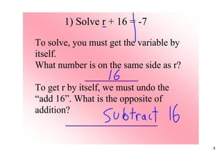 1) Solve r + 16 = ­7
To solve, you must get the variable by 
itself. 
What number is on the same side as r?
              ___________
To get r by itself, we must undo the 
“add 16”. What is the opposite of 
addition?
         ___________________

                                          3
 