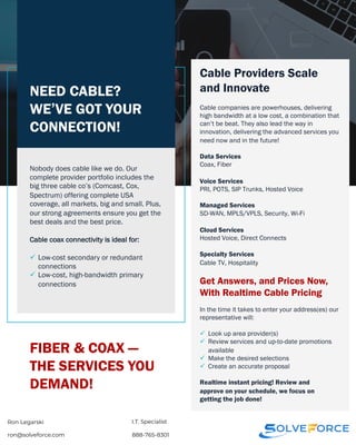 NEED CABLE?
WE’VE GOT YOUR
CONNECTION!
Nobody does cable like we do. Our
complete provider portfolio includes the
big three cable co’s (Comcast, Cox,
Spectrum) offering complete USA
coverage, all markets, big and small. Plus,
our strong agreements ensure you get the
best deals and the best price.
Cable coax connectivity is ideal for:
ü Low-cost secondary or redundant
connections
ü Low-cost, high-bandwidth primary
connections
Cable Providers Scale
and Innovate
Cable companies are powerhouses, delivering
high bandwidth at a low cost, a combination that
can’t be beat. They also lead the way in
innovation, delivering the advanced services you
need now and in the future!
Data Services
Coax, Fiber
Voice Services
PRI, POTS, SIP Trunks, Hosted Voice
Managed Services
SD-WAN, MPLS/VPLS, Security, Wi-Fi
Cloud Services
Hosted Voice, Direct Connects
Specialty Services
Cable TV, Hospitality
Get Answers, and Prices Now,
With Realtime Cable Pricing
FIBER & COAX —
THE SERVICES YOU
DEMAND!
In the time it takes to enter your address(es) our
representative will:
ü Look up area provider(s)
ü Review services and up-to-date promotions
available
ü Make the desired selections
ü Create an accurate proposal
Realtime instant pricing! Review and
approve on your schedule, we focus on
getting the job done!
ron@solveforce.com 888-765-8301
I.T. Specialist
Ron Legarski
 