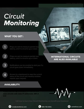 Circuit
Monitoring
WHAT YOU GET:
PINGS:
Pings are sent to measure packet loss,
latency, and if a circuit is up or down.
TRACEROUTE:
Pings are sent to measure packet loss,
latency, and if a circuit is up or down.
NOTIFICATIONS:
Notifications can be emailed to alert you if a
circuit goes down immediately.
DASHBOARD & REPORTING:
Access to a dashboard to view the current
status of the circuit and monthly emailed
reports upon request.
AVAILABILITY:
Circuit Monitoring is available on internet and
coax circuits with stats IP addresses. MPLS
and
other monitoring is also available.
INTERNATIONAL CIRCUITS
ARE ALSO AVAILABLE
Finding the right circuit monitoring system is
no longer a complicated task. We believe
there is value in monitoring provided by a
third party. Your circuits will be monitored
and tested regularly to ensure quality
performance. Circuit monitoring services are
there to find a resolution if you encounter an
issue.
1
2
3
4
Call now to learn how Circuit Monitoring can benefit your business!
888-765-8301
ron@solveforce.com 888-765-8301 solveforce.com
 