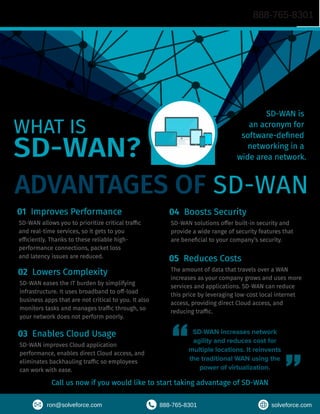 ADVANTAGES OF SD-WAN
01 Improves Performance
SD-WAN allows you to prioritize critical traffic
and real-time services, so it gets to you
efficiently. Thanks to these reliable high-
performance connections, packet loss
and latency issues are reduced.
02 Lowers Complexity
SD-WAN eases the IT burden by simplifying
infrastructure. It uses broadband to off-load
business apps that are not critical to you. It also
monitors tasks and manages traffic through, so
your network does not perform poorly.
03 Enables Cloud Usage
SD-WAN improves Cloud application
performance, enables direct Cloud access, and
eliminates backhauling traffic so employees
can work with ease.
WHAT IS
SD-WAN?
SD-WAN is
an acronym for
software-defined
networking in a
wide area network.
SD-WAN increases network
agility and reduces cost for
multiple locations. It reinvents
the traditional WAN using the
power of virtualization.
04 Boosts Security
SD-WAN solutions offer built-in security and
provide a wide range of security features that
are beneficial to your company’s security.
05 Reduces Costs
The amount of data that travels over a WAN
increases as your company grows and uses more
services and applications. SD-WAN can reduce
this price by leveraging low-cost local internet
access, providing direct Cloud access, and
reducing traffic.
Call us now if you would like to start taking advantage of SD-WAN
888-765-8301
ron@solveforce.com 888-765-8301 solveforce.com
 