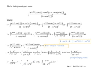 B y : C . A v i l é s G á l e a s
𝟐 − 𝐜𝐨𝐬 𝟐(𝒕) = 𝟐 − (𝟏 − 𝒔𝒊𝒏 𝟐(𝒕)) = 𝟏 + 𝒔𝒊𝒏 𝟐(𝒕)
be 𝒖 = 𝒔𝒊𝒏(𝒕); 𝒅𝒖 = 𝒄𝒐𝒔(𝒕)𝒅𝒕
Solve for the Integration by parts method:
∫
esin(t)[2 cos( 𝑡) − cos3( 𝑡) − cos( 𝑡) sin( 𝑡)]
[2 − cos2( 𝑡)]
3
2
𝑑𝑡
Solution
I = ∫
esin(t)
cos(𝑡) [(2 − 𝑐𝑜𝑠2(𝑡)) − sin(𝑡)]
[2 − cos2(𝑡)]
3
2
𝑑𝑡 = ∫
esin(t)
cos(𝑡) (2 − 𝑐𝑜𝑠2(𝑡))
[2 − cos2(𝑡)]
3
2
𝑑𝑡 − ∫
esin(t)
cos(𝑡) sin(𝑡)
[2 − cos2(𝑡)]
3
2
I = ∫
esin(t)
cos(𝑡) (2 − 𝑐𝑜𝑠2(𝑡))
[2 − cos2(𝑡)]
3
2
𝑑𝑡 − ∫
esin(t)
cos(𝑡) sin(𝑡)
[2 − cos2(𝑡)]
3
2
𝑑𝑡 = ∫
esin(t)
cos(𝑡)
√2 − cos2(𝑡)
𝑑𝑡 − ∫
esin(t)
cos(𝑡) sin(𝑡)
[2 − cos2(𝑡)]
3
2
𝑑𝑡
I = ∫
esin(t)
cos(𝑡)
√1 + sin2(t)
𝑑𝑡 − ∫
esin(t)
cos(𝑡) sin(𝑡)
(1 + sin2(t))
3
2
𝑑𝑡 ⟹
I = ∫
e 𝑢
√1 + u2
𝑑𝑢 − ∫
u ∙ e 𝑢
(1 + u2)
3
2
𝑑𝑢 =
1
√1 + u2
∫ 𝑒 𝑢
𝑑𝑢 − ∫ {
𝑑
𝑑𝑢
(
1
√1 + u2
) ∫ 𝑒 𝑢
𝑑𝑢} 𝑑𝑢 − ∫
u ∙ e 𝑢
(1 + u2)
3
2
𝑑𝑢
[𝑖𝑛𝑡𝑒𝑔𝑟𝑎𝑡𝑖𝑛𝑔 𝑏𝑦 𝑝𝑎𝑟𝑡𝑠]
I =
1
√1 + u2
∙ 𝑒 𝑢
− ∫ −
1
2(1 + 𝑢2)
3
2
∙ 2𝑢 ∙ 𝑒 𝑢
𝑑𝑢 − ∫
u ∙ e 𝑢
(1 + u2)
3
2
𝑑𝑢 + 𝐶
 