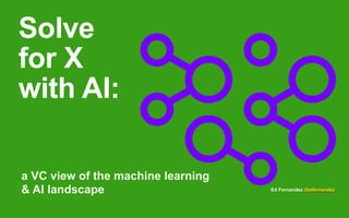 Solve
for X
with AI:
a VC view of the machine learning
& AI landscape Ed Fernandez @efernandez
 