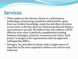 Services
 What makes us the obvious choice as a information
  technology outsourcing consultant and provider, apart
  from our evident knowledge, expertise and sheer devotion
  to our work, is the fact that our solutions go beyond being a
  mere means to an end. We believe that any solution will be
  effective only when it perfectly complements existing
  business strategies, practices, structures and vision. Each
  project is unique in its requirements and our approach
  subsequently differs.
 Solvegen, Inc provides its clients with a single source of
  expertise in the areas required to deliver true end-to-end
  solutions
 