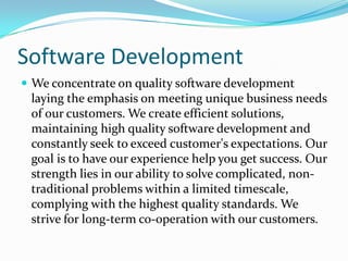Software Development
 We concentrate on quality software development
 laying the emphasis on meeting unique business needs
 of our customers. We create efficient solutions,
 maintaining high quality software development and
 constantly seek to exceed customer's expectations. Our
 goal is to have our experience help you get success. Our
 strength lies in our ability to solve complicated, non-
 traditional problems within a limited timescale,
 complying with the highest quality standards. We
 strive for long-term co-operation with our customers.
 