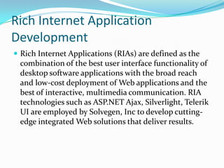 Rich Internet Application
Development
 Rich Internet Applications (RIAs) are defined as the
 combination of the best user interface functionality of
 desktop software applications with the broad reach
 and low-cost deployment of Web applications and the
 best of interactive, multimedia communication. RIA
 technologies such as ASP.NET Ajax, Silverlight, Telerik
 UI are employed by Solvegen, Inc to develop cutting-
 edge integrated Web solutions that deliver results.
 