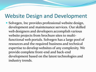 Website Design and Development
 Solvegen, Inc provides professional website design,
 development and maintenance services. Our skilled
 web designers and developers accomplish various
 website projects from brochure sites to multi-
 functional web portals. Solvegen has a large pool of
 resources and the required business and technical
 expertise to develop websites of any complexity. We
 provide complete front-end and back-end
 development based on the latest technologies and
 industry trends.
 