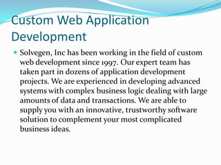 Custom Web Application
Development
 Solvegen, Inc has been working in the field of custom
 web development since 1997. Our expert team has
 taken part in dozens of application development
 projects. We are experienced in developing advanced
 systems with complex business logic dealing with large
 amounts of data and transactions. We are able to
 supply you with an innovative, trustworthy software
 solution to complement your most complicated
 business ideas.
 
