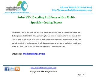 End to End Medical Billing Solutions
Call now 888-357-3226 (Toll Free)
http://www.medicalbillersandcoders.com
www.medicalbillersandcoders.com
Copyright ©-2013 MBC. All Rights Reserved.
Page 1 of 6
Solve ICD-10 coding Problems with a Multi-
Specialty Coding Expert
ICD-10 is all set to increase pressure on medical practices that are already dealing with
challenges related to EHR, HIPAA, meaningful use and interoperability. Even though ICD-
10 will pave the way for accuracy in new procedure payments, improved patient care
and administrative performance, it will also cause coding problems and other challenges
which will affect the financial health of your practice in the long run.
Browse All: Medical Billing Services
 