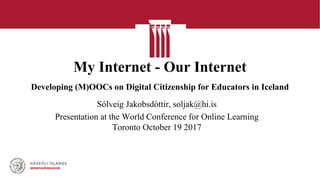 My Internet - Our Internet
Developing (M)OOCs on Digital Citizenship for Educators in Iceland
Sólveig Jakobsdóttir, soljak@hi.is
Presentation at the World Conference for Online Learning
Toronto October 19 2017
 