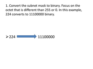 1. Convert the subnet mask to binary. Focus on the
octet that is different than 255 or 0. In this example,
224 converts to 11100000 binary.




224                   11100000
 
