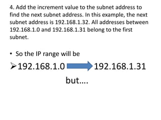 4. Add the increment value to the subnet address to
find the next subnet address. In this example, the next
subnet address is 192.168.1.32. All addresses between
192.168.1.0 and 192.168.1.31 belong to the first
subnet.

• So the IP range will be
192.168.1.0                     192.168.1.31
                      but….
 