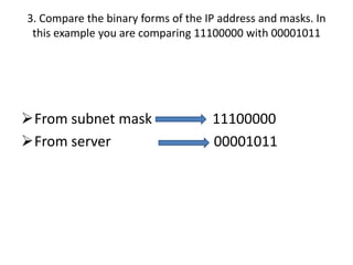 3. Compare the binary forms of the IP address and masks. In
 this example you are comparing 11100000 with 00001011




From subnet mask                   11100000
From server                        00001011
 