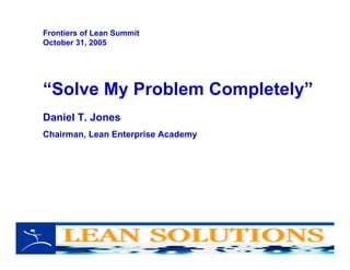 “Solve My Problem Completely”
Daniel T. Jones
Chairman, Lean Enterprise Academy
Frontiers of Lean Summit
October 31, 2005
 