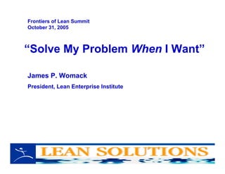 “Solve My Problem When I Want”
James P. Womack
President, Lean Enterprise Institute
Frontiers of Lean Summit
October 31, 2005
 