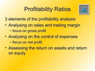 Profitability Ratios 3 elements of the profitability analysis: Analysing on sales and trading margin  focus on gross profit Analysing on the control of expenses focus on net profit Assessing the return on assets and return on equity 