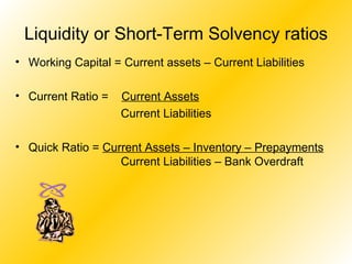 Liquidity or Short-Term Solvency ratios Working Capital = Current assets – Current Liabilities Current Ratio =  Current Assets   Current Liabilities Quick Ratio =  Current Assets – Inventory – Prepayments   Current Liabilities – Bank Overdraft 