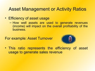 Asset Management or Activity Ratios Efficiency of asset usage How well assets are used to generate revenues (income) will impact on the overall profitability of the business. For example: Asset Turnover This ratio represents the efficiency of asset usage to generate sales revenue 