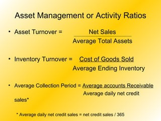 Asset Management or Activity Ratios Asset Turnover =    Net Sales Average Total Assets Inventory Turnover =  Cost of Goods Sold Average Ending Inventory Average Collection Period =  Average accounts Receivable   Average daily net credit sales* * Average daily net credit sales = net credit sales / 365  