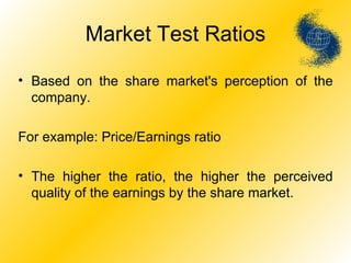 Market Test Ratios Based on the share market's perception of the company. For example: Price/Earnings ratio The higher the ratio, the higher the perceived quality of the earnings by the share market. 