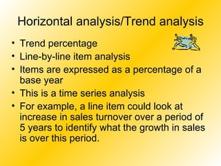 Horizontal analysis/Trend analysis Trend percentage Line-by-line item analysis Items are expressed as a percentage of a base year This is a time series analysis For example, a line item could look at increase in sales turnover over a period of 5 years to identify what the growth in sales is over this period. 