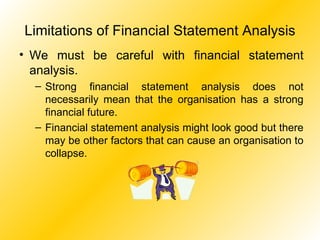 Limitations of Financial Statement Analysis We must be careful with financial statement analysis. Strong financial statement analysis does not necessarily mean that the organisation has a strong financial future. Financial statement analysis might look good but there may be other factors that can cause an organisation to collapse. 