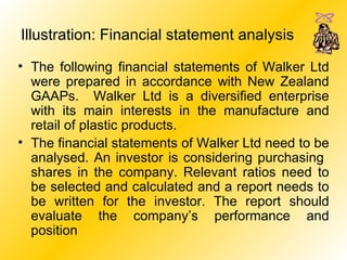 Illustration: Financial statement analysis   The following financial statements of Walker Ltd were prepared in accordance with New Zealand GAAPs.  Walker Ltd is a diversified enterprise with its main interests in the manufacture and retail of plastic products. The financial statements of Walker Ltd need to be analysed. An investor is considering purchasing  shares in the company. Relevant ratios need to be selected and calculated and a report needs to be written for the investor. The report should evaluate the company’s performance and position 