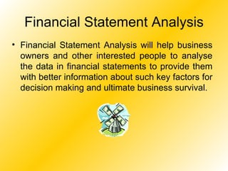 Financial Statement Analysis Financial Statement Analysis will help business owners and other interested people to analyse the data in financial statements to provide them with better information about such key factors for decision making and ultimate business survival. 