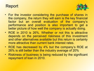 Report For the investor considering the purchase of shares in the company, the return they will earn is the key financial factor but an overall evaluation of the company’s performance and position is also important to get a better picture of how well the company is actually doing. ROE in 2010 is 26%. Whether or not this is attractive depends on the perceived riskiness of this investment and other alternatives available but this return is certainly more attractive than current bank interest rates. ROE has decreased by 4% but the company’s ROE at 26% is still better than the industry average of 20% Riskiness of business is being reduced by the significant repayment of loan in 2010. 