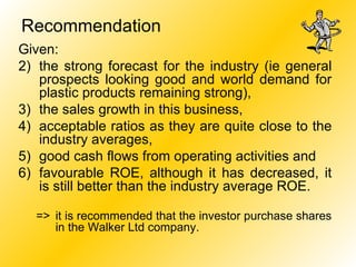 Given: the strong forecast for the industry (ie general prospects looking good and world demand for plastic products remaining strong),  the sales growth in this business,  acceptable ratios as they are quite close to the industry averages,  good cash flows from operating activities and  favourable ROE, although it has decreased, it is still better than the industry average ROE. => it is recommended that the investor purchase shares in the Walker Ltd company. Recommendation 