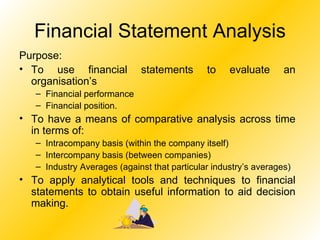 Financial Statement Analysis Purpose: To use financial statements to evaluate an organisation’s Financial performance Financial position. To have a means of comparative analysis across time in terms of: Intracompany basis (within the company itself) Intercompany basis (between companies) Industry Averages (against that particular industry’s averages) To apply analytical tools and techniques to financial statements to obtain useful information to aid decision making. 