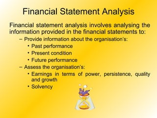 Financial Statement Analysis Financial statement analysis involves analysing the information provided in the financial statements to: Provide information about the organisation’s: Past performance Present condition Future performance Assess the organisation’s: Earnings in terms of power, persistence, quality and growth Solvency 