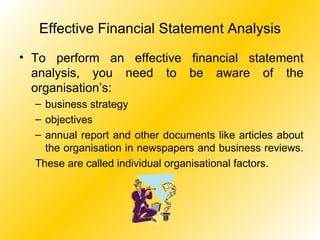 Effective Financial Statement Analysis To perform an effective financial statement analysis, you need to be aware of the organisation’s: business strategy objectives annual report and other documents like articles about the organisation in newspapers and business reviews.  These are called individual organisational factors. 