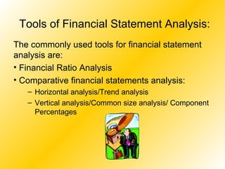 Tools of Financial Statement Analysis: The commonly used tools for financial statement analysis are: Financial Ratio Analysis Comparative financial statements analysis: Horizontal analysis/Trend analysis Vertical analysis/Common size analysis/ Component Percentages 