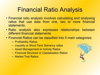 Financial Ratio Analysis Financial ratio analysis involves calculating and analysing ratios that use data from one, two or more financial statements.  Ratio analysis also expresses relationships between different financial statements. Financial Ratios can be classified into 5 main categories: Profitability Ratios Liquidity or Short-Term Solvency ratios Asset Management or Activity Ratios Financial Structure or Capitalisation Ratios Market Test Ratios 