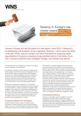 Solvency II: Europe's new
                                                                      charter toward better risk
                                                                      management in insurance




    Insurers in Europe will see the advent of a new regime, come 2012 ─ Solvency II.
    Its predecessor and European Union's regulation, Solvency I, which came into effect
    in the late 1970s, laid out a simple, but robust framework for assessing capital
    requirements of insurance companies to pay potential claims in the future. Since
    then, insurance portfolios have undergone changes, and markets have evolved.


   This document aims to understand the nuances of the regime          With Solvency II, national regulators will work with each
   and the challenges in the path ahead.                               insurance company to arrive at their money requirements
                                                                       based on various risks. Solvency II works on the premise that
   The mandate for Solvency I was to revise and update the EU          one-size-does-not-fit-all. The EU solvency requirements today
   solvency regime, and had little scope for managing the kinds        concentrate mainly on the liabilities side (i.e. insurance
   of risk that the market is exposed to today. Most European          risks), however, Solvency II will also take into account the
   countries, thus introduced regulations to prop up Solvency I,       asset-side of risks. The new regime will be a 'total balance
   so that risks could be covered adequately by the insurers.          sheet' type approach wherein all the risks and their
   The result: New sets of rules across Europe that were not           interactions will be considered. Solvency I restricts itself to
   necessarily synchronized with each other. This gave rise to         insurance risk, while the new regime would consider market
   an imminent need for a more risk-based solvency regime.             risk (fall in the value of insurers' investments), credit risk
                                                                       (failure on the part of third parties to repay debts) and
   2007 saw the introduction of Solvency II. The European              operational risk (risk of systems breaking down or
   Commission stated that the new regime was meant to improve          malpractice). These risks are currently not covered by the EU
   consumer protection, modernize supervision, deepen market           regime, and experience has shown that they can pose a
   integration and increase the international competitiveness of       material threat to insurers' solvency. The new regime will
   European insurers. By October 2012, Solvency II will firmly         usher in an ecosystem of better risk management, overall.
   be in place. Companies involved in life and non-life insurance
   and reinsurance in the EU are preparing themselves for this
   new regime, which will cover all those insurers with gross
                                                                       Understanding Solvency II
   premium income exceeding Euro 5 million.                            Solvency II encourages insurers to engage in a lot more
                                                                       introspection than ever before, and also encourages
                                                                       transparency with the findings. This lays the foundation for
   A Comparison Between The Two Regimes
                                                                       Own Risk and Solvency Assessment (ORSA), which requires
   Solvency I lays out how an insurance company should                 insurers to assess their overall solvency needs keeping in view
   calculate its insurance liabilities, and then apply a solvency      their specific risk profile. The ORSA results are to be shared
   margin, which is an industry standard, to arrive at the amount      with the supervisory authorities.
   the company should hold so that all the liabilities are covered.




Copyright © 2010 WNS Global Services | wns.com                                                                                           01
 